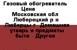Газовый обогреватель  › Цена ­ 4 000 - Московская обл., Люберецкий р-н, Люберцы г. Домашняя утварь и предметы быта » Другое   